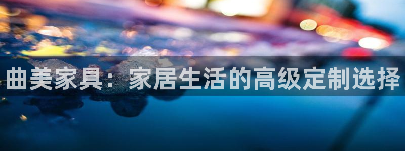 球盟会app网址多少号：曲美家具：家居生活的高级定制选择